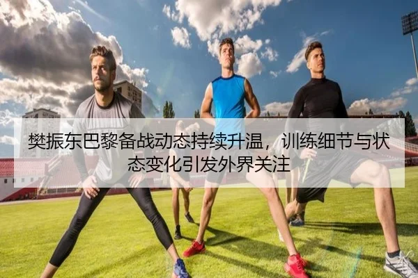 樊振东巴黎备战动态持续升温，训练细节与状态变化引发外界关注